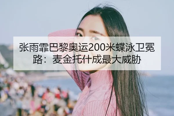 张雨霏巴黎奥运200米蝶泳卫冕路：麦金托什成最大威胁