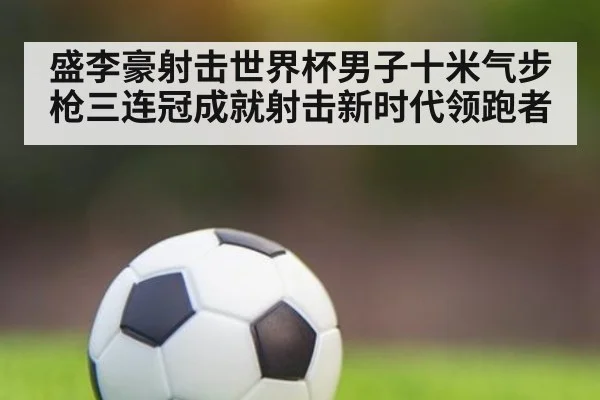 盛李豪射击世界杯男子十米气步枪三连冠成就射击新时代领跑者