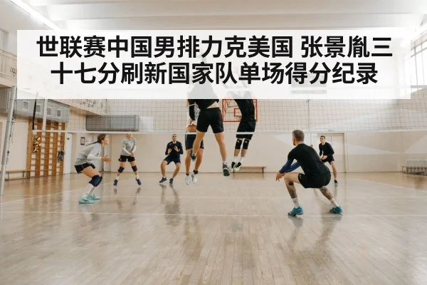 世联赛中国男排力克美国 张景胤三十七分刷新国家队单场得分纪录